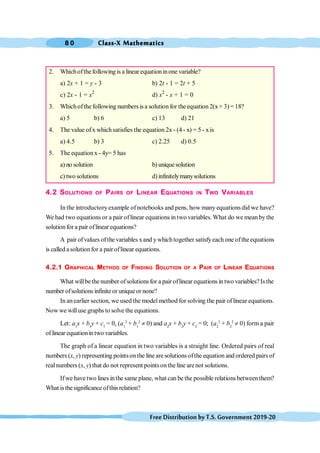 Class-X Mathematics
8 0
FreeDistributionbyT.S.Government2019-20
2. Whichofthefollowing is a linear equationinone variable?
a) 2x + 1 = y - 3 b) 2t - 1 = 2t + 5
c) 2x - 1 = x2
d) x2
- x + 1 = 0
3. Whichofthe following numbers is a solution for the equation 2(x+ 3)= 18?
a) 5 b) 6 c) 13 d) 21
4. The value ofx whichsatisfies the equation 2x- (4- x) = 5- xis
a) 4.5 b) 3 c) 2.25 d) 0.5
5. The equation x - 4y= 5 has
a) no solution b) uniquesolution
c) two solutions d)infinitelymanysolutions
4.2 SOLUTIONS OF PAIRS OF LINEAR EQUATIONS IN TWO VARIABLES
In the introductoryexample ofnotebooks and pens, how many equations did we have?
We had two equations or a pair oflinear equations in two variables. What do we mean bythe
solution for a pair oflinear equations?
A pair ofvalues ofthe variables xand ywhichtogether satisfyeach one oftheequations
is called asolutionfor a pairoflinear equations.
4.2.1 GRAPHICAL METHOD OF FINDING SOLUTION OF A PAIR OF LINEAR EQUATIONS
What willbethe number ofsolutions for a pair oflinear equations in two variables?Isthe
number ofsolutions infinite or uniqueor none?
In anearlier section, we used the model method for solving the pair oflinear equations.
Now we willuse graphs to solve the equations.
Let: a1
x + b1
y + c1
= 0, (a1
2
+ b1
2
¹ 0) and a2
x + b2
y + c2
= 0; (a2
2
+ b2
2
¹ 0) form a pair
of linear equationin two variables.
The graph of a linear equation in two variables is a straight line. Ordered pairs of real
numbers (x, y) representing pointsonthe line are solutions ofthe equation and ordered pairs of
realnumbers (x, y) that do not represent pointson the line arenot solutions.
Ifwe have two lines inthe same plane, what can be the possible relations between them?
What isthesignificance ofthisrelation?
 