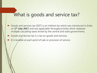 What is goods and service tax?
 Goods and services tax (GST) is an indirect tax which was introduced in India
on 1St July 2017 and was applicable throughout India which replaced
multiple cascading taxes levied by the central and state governments.
 Goods and service tax is a tax on goods and services.
 It is leviable at each point of sale or provision of service.
 