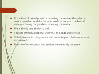  At the time of sale of goods or providing the services the seller or
service provider can claim the input credit of tax which he has paid
while purchasing the goods or procuring the service.
 This is simply very similar to VAT.
 It can be termed as national level VAT on goods and services.
 Only difference in this system is that not only goods but also services
are involved.
 The rate of tax on goods and services are generally the same.
 