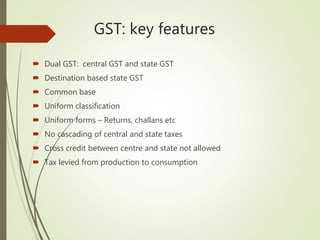 GST: key features
 Dual GST: central GST and state GST
 Destination based state GST
 Common base
 Uniform classification
 Uniform forms – Returns, challans etc
 No cascading of central and state taxes
 Cross credit between centre and state not allowed
 Tax levied from production to consumption
 
