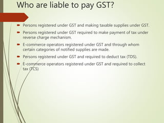 Who are liable to pay GST?
 Persons registered under GST and making taxable supplies under GST.
 Persons registered under GST required to make payment of tax under
reverse charge mechanism.
 E-commerce operators registered under GST and through whom
certain categories of notified supplies are made.
 Persons registered under GST and required to deduct tax (TDS).
 E-commerce operators registered under GST and required to collect
tax (TCS)
 