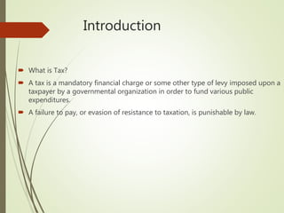 Introduction
 What is Tax?
 A tax is a mandatory financial charge or some other type of levy imposed upon a
taxpayer by a governmental organization in order to fund various public
expenditures.
 A failure to pay, or evasion of resistance to taxation, is punishable by law.
 