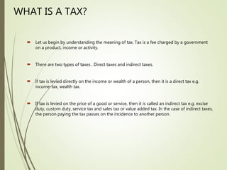 WHAT IS A TAX?
 Let us begin by understanding the meaning of tax. Tax is a fee charged by a government
on a product, income or activity.
 There are two types of taxes . Direct taxes and indirect taxes.
 If tax is levied directly on the income or wealth of a person, then it is a direct tax e.g.
income-tax, wealth tax.
 If tax is levied on the price of a good or service, then it is called an indirect tax e.g. excise
duty, custom duty, service tax and sales tax or value added tax. In the case of indirect taxes,
the person paying the tax passes on the incidence to another person.
 