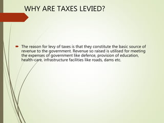 WHY ARE TAXES LEVIED?
 The reason for levy of taxes is that they constitute the basic source of
revenue to the government. Revenue so raised is utilised for meeting
the expenses of government like defence, provision of education,
health-care, infrastructure facilities like roads, dams etc.
 