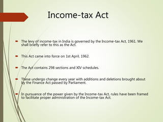 Income-tax Act
 The levy of income-tax in India is governed by the Income-tax Act, 1961. We
shall briefly refer to this as the Act.
 This Act came into force on 1st April, 1962.
 The Act contains 298 sections and XIV schedules.
 These undergo change every year with additions and deletions brought about
by the Finance Act passed by Parliament.
 In pursuance of the power given by the Income-tax Act, rules have been framed
to facilitate proper administration of the Income-tax Act.
 