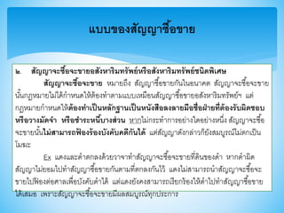 แบบของสัญญาซื้อขาย
๒. สัญญาจะซื้อจะขายอสังหาริมทรัพย์หรือสังหาริมทรัพย์ชนิดพิเศษ
สัญญาจะซื้อจะขาย หมายถึง สัญญาซื้อาายกันในอนาคต สัญญาจะซื้อจะาาย
นั้นกฎหมายไม่ได้กาหนดให้ต้องทาตามแบบเหมือนสัญญาซื้อาายอสังหาริมทรัพย์ฯ แต่
กฎหมายกาหนดให้ต้องทาเป็นหลักฐานเป็นหนังสือลงลายมือชื่อฝ่ายที่ต้องรับผิดชอบ
หรือวางมัดจา หรือชาระหนี้บางส่วน หากไม่กระทาการอย่างใดอย่างหนึ่ง สัญญาจะซื้อ
จะาายนั้นไม่สามารถฟ้ องร้องบังคับคดีกันได้ แต่สัญญาดังกล่าวก็ยังสมบูรณ์ไม่ตกเป็น
โมฆะ
Ex แดงและดาตกลงด้วยวาจาทาสัญญาจะซื้อจะาายที่ดินาองดา หากดาผิด
สัญญาไม่ยอมไปทาสัญญาซื้อาายกันตามที่ตกลงกันไว้ แดงไม่สามารถนาสัญญาจะซื้อจะ
าายไปฟ้ องต่อศาลเพื่อบังคับดาได้ แต่แดงยังคงสามารถเรียกร้องให้ดาไปทาสัญญาซื้อาาย
ได้เสมอ เพราะสัญญาจะซื้อจะาายมีผลสมบูรณ์ทุกประการ
 