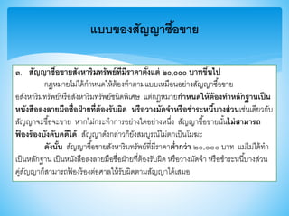 แบบของสัญญาซื้อขาย
๓. สัญญาซื้อขายสังหาริมทรัพย์ที่มีราคาตั้งแต่ ๒๐,๐๐๐ บาทขึ้นไป
กฎหมายไม่ได้กาหนดให้ต้องทาตามแบบเหมือนอย่างสัญญาซื้อาาย
อสังหาริมทรัพย์หรือสังหาริมทรัพย์ชนิดพิเศษ แต่กฎหมายกาหนดให้ต้องทาหลักฐานเป็น
หนังสือลงลายมือชื่อฝ่ายที่ต้องรับผิด หรือวางมัดจาหรือชาระหนี้บางส่วนเช่นเดียวกับ
สัญญาจะซื้อจะาาย หากไม่กระทาการอย่างใดอย่างหนึ่ง สัญญาซื้อาายนั้นไม่สามารถ
ฟ้ องร้องบังคับคดีได้ สัญญาดังกล่าวก็ยังสมบูรณ์ไม่ตกเป็นโมฆะ
ดังนั้น สัญญาซื้อาายสังหาริมทรัพย์ที่มีราคาต่ากว่า ๒๐,๐๐๐ บาท แม่ไม่ได้ทา
เป็นหลักฐาน เป็นหนังสือลงลายมือชื่อฝ่ายที่ต้องรับผิด หรือวางมัดจา หรือชาระหนี้บางส่วน
คู่สัญญาก็สามารถฟ้ องร้องต่อศาลให้รับผิดตามสัญญาได้เสมอ
 