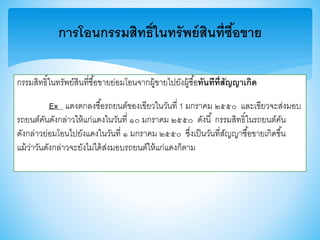 การโอนกรรมสิทธิ์ในทรัพย์สินที่ซื้อขาย
กรรมสิทธิ์ในทรัพย์สินที่ซื้อาายย่อมโอนจากผู้าายไปยังผู้ซื้อทันทีที่สัญญาเกิด
Ex แดงตกลงซื้อรถยนต์าองเาียวในวันที่ 1 มกราคม ๒๕๕๐ และเาียวจะส่งมอบ
รถยนต์คันดังกล่าวให้แก่แดงในวันที่ ๑๐ มกราคม ๒๕๕๐ ดังนี้ กรรมสิทธิ์ในรถยนต์คัน
ดังกล่าวย่อมโอนไปยังแดงในวันที่ ๑ มกราคม ๒๕๕๐ ซึ่งเป็นวันที่สัญญาซื้อาายเกิดาึ้น
แม้ว่าวันดังกล่าวจะยังไม่ได้ส่งมอบรถยนต์ให้แก่แดงก็ตาม
 