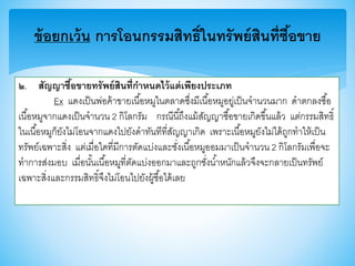 ข้อยกเว้น การโอนกรรมสิทธิ์ในทรัพย์สินที่ซื้อขาย
๒. สัญญาซื้อขายทรัพย์สินที่กาหนดไว้แต่เพียงประเภท
Ex แดงเป็นพ่อค้าาายเนื้อหมูในตลาดซึ่งมีเนื้อหมูอยู่เป็นจานวนมาก ดาตกลงซื้อ
เนื้อหมูจากแดงเป็นจานวน 2 กิโลกรัม กรณีนี้ถึงแม้สัญญาซื้อาายเกิดาึ้นแล้ว แต่กรรมสิทธิ์
ในเนื้อหมูก็ยังไม่โอนจากแดงไปยังดาทันทีที่สัญญาเกิด เพราะเนื้อหมูยังไม่ได้ถูกทาให้เป็น
ทรัพย์เฉพาะสิ่ง แต่เมื่อใดที่มีการตัดแบ่งและชั่งเนื้อหมูออมมาเป็นจานวน 2 กิโลกรัมเพื่อจะ
ทาการส่งมอบ เมื่อนั้นเนื้อหมูที่ตัดแบ่งออกมาและถูกชั่งน้าหนักแล้วจึงจะกลายเป็นทรัพย์
เฉพาะสิ่งและกรรมสิทธิ์จึงไม่โอนไปยังผู้ซื้อได้เลย
 