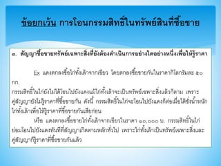 ข้อยกเว้น การโอนกรรมสิทธิ์ในทรัพย์สินที่ซื้อขาย
๓. สัญญาซื้อขายทรัพย์เฉพาะสิ่งที่ยังต้องดาเนินการอย่างใดอย่างหนึ่งเพื่อให้รู้ราคา
Ex แดงตกลงซื้อไก่ทั้งเล้าจากเาียว โดยตกลงซื้อาายกันในราคากิโลกรัมละ ๕๐
กก.
กรรมสิทธิ์ในไก่ยังไม่ได้โอนไปยังแดงแม้ไก่ทั้งเล้าจะเป็นทรัพย์เฉพาะสิ่งแล้วก็ตาม เพราะ
คู่สัญญายังไม่รู้ราคาที่ซื้อาายกัน ดังนี้ กรรมสิทธิ์ในไก่จะโอนไปยังแดงก็ต่อเมื่อได้ชั่งน้าหนัก
ไก่ทั้งเล้าเพื่อให้รู้ราคาที่ซื้อาายกันเสียก่อน
หรือ แดงตกลงซื้อาายไก่ทั้งเล้าจากเาียวในราคา ๑๐,๐๐๐ บ. กรรมสิทธิ์ในไก่
ย่อมโอนไปยังแดงทันทีที่สัญญาเกิดตามหลักทั่วไป เพราะไก่ทั้งเล้าเป็นทรัพย์เฉพาะสิ่งและ
คู่สัญญาก็รู้ราคาที่ซื้อาายกันแล้ว
 