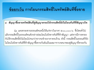 ข้อยกเว้น การโอนกรรมสิทธิ์ในทรัพย์สินที่ซื้อขาย
๔. สัญญาซื้อขายทรัพย์สินที่คู่สัญญาตกลงให้กรรมสิทธิ์ยังไม่โอนทันทีที่สัญญาเกิด
Ex แดงตกลงาายรถยนต์คนหนึ่งให้แก่าาวในราคา ๕๐๐,๐๐๐ บ. ซึ่งโดยทั่วไป
แล้วกรรมสิทธิ์ในรถยนต์คนดังกล่าวย่อมโอนไปยังาาวทันทีที่ทาสัญญา แต่หากมีการตกลง
กันให้กรรมสิทธิ์ยังไม่โอนไปจนกว่าาาวจะชาระราคาครบถ้วน ดังนี้ กรรมสิทธิ์ในรถยนต์ก็ยัง
ไม่โอนไปยังาาวทันทีที่ทาสัญญาซื้อาายกันอันเป็นผลมาจากเจตนาาองคู่สัญญาที่ตกลงกัน
 