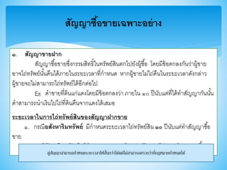 สัญญาซื้อขายเฉพาะอย่าง
๑. สัญญาขายฝาก
สัญญาซื้อาายซึ่งกรรมสิทธิ์ในทรัพย์สินตกไปยังผู้ซื้อ โดยมีา้อตกลงกันว่าผู้าาย
อาจไถ่ทรัพย์นั้นคืนได้ภายในระยะเวลาที่กาหนด หากผู้าายไม่ไถ่คืนในระยะเวลาดังกล่าว
ผู้าายจะไม่สามารถไถ่ทรัพย์ได้อีกต่อไป
Ex ดาาายที่ดินแก่แดงโดยมีา้อตกลงว่า ภายใน ๑๐ ปีนับแต่ที่ได้ทาสัญญากันนั้น
ดาสามารถนาเงินไปไถ่ที่ดินคืนจากแดงได้เสมอ
ระยะเวลาในการไถ่ทรัพย์สินของสัญญาฝากขาย
๑. กรณีอสังหาริมทรัพย์ มีกาหนดระยะเวลาไถ่ทรัพย์สิน ๑๐ ปีนับแต่ทาสัญญาซื้อ
าาย
๒. กรณีสังหาริมทรัพย์ มีกาหนดระยะเวลาไถ่ทรัพย์สิน ๓ ปีนับแต่ทาสัญญาซื้อาาย
คู่สัญญาสามารถกาหนดระยะเวลาให้สั้นกว่าได้แต่ไม่สามารถยาวกว่าที่กฎหมายกาหนดได้
 