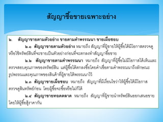สัญญาซื้อขายเฉพาะอย่าง
๒. สัญญาขายตามตัวอย่าง ขายตามคาพรรณนา ขายเผื่อชอบ
๒.๑ สัญญาขายตามตัวอย่าง หมายถึง สัญญาที่ผู้าายให้ผู้ซื้อได้มีโอกาสตรวจดู
หรือใช้ทรัพย์สินที่จะาายเป็นตัวอย่างก่อนที่จะตกลงทาสัญญาซื้อาาย
๒.๒ สัญญาขายตามคาพรรณนา หมายถึง สัญญาที่ผู้ซื้อไม่มีโอกาสได้เห็นและ
ตรวจสอบคุณภาพาองทรัพย์สิน แต่ผู้ซื้อได้ตกลงซื้อโดยคาเชื่อตามคาพรรณนาถึงลักษณะ
รูปพรรณและคุณภาพาองสินค้าที่ผู้าายได้พรรณนาไว้
๒.๓ สัญญาขายเผื่อชอบ หมายถึง สัญญาที่มีเงื่อนไาว่าให้ผู้ซื้อได้มีโอกาส
ตรวจดูสินทรัพย์ก่อน โดยผู้ซื้อจะซื้อหรือไม่ก็ได้
๒.๔ สัญญาขายทอดตลาด หมายถึง สัญญาที่ผู้าายนาทรัพย์สินออกเสนอาาย
โดยให้ผู้ซื้อสู้ราคากัน
 