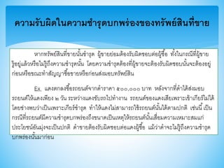 ความรับผิดในความชารุดบกพร่องของทรัพย์สินที่ขาย
หากทรัพย์สินที่าายนั้นชารุด ผู้าายย่อมต้องรับผิดชอบต่อผู้ซื้อ ทั้งในกรณีที่ผู้าาย
รู้อยู่แล้วหรือไม่รู้ถึงความชารุดนั้น โดยความชารุดต้องที่ผู้าายจะต้องรับผิดชอบนั้นจะต้องอยู่
ก่อนหรือาณะทาสัญญาซื้อาายหรือก่อนส่งมอบทรัพย์สิน
Ex แดงตกลงซื้อรถยนต์จากดาราคา ๕๐๐,๐๐๐ บาท หลังจากที่ดาได้ส่งมอบ
รถยนต์ให้แดงเพียง ๒ วัน ระหว่างแดงาับรถไปทางาน รถยนต์าองแดงเสียเพราะเา้าเกียร์ไม่ได้
โดยช่างพบว่าเป็นเพราะเกียร์ชารุด ทาให้แดงไม่สามารถใช้รถยนต์นั้นได้ตามปกติ เช่นนี้เป็น
กรณีที่รถยนต์มีความชารุดบกพร่องถึงานาดเป็นเหตุให้รถยนต์นั้นเสื่อมความเหมาะสมแก่
ประโยชน์อันมุ่งจะเป็นปกติ ดาาายต้องรับผิดชอบต่อแดงผู้ซื้อ แม้ว่าดาจะไม่รู้ถึงความชารุด
บกพร่องนั้นมาก่อน
 