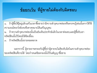 ข้อยกเว้น ที่ผู้ขายไม่ต้องรับผิดชอบ
๑. ถ้าผู้ซื้อได้รู้อยู่แล้วแต่ในเวลาซื้อาายว่ามีความชารุดบกพร่องหรือควรจะรู้เช่นนั้นหากได้ใช้
ความระมัดระวังอันจะพึงคาดหมายได้แต่วิญญูชน
๒. ถ้าความชารุดบกพร่องนั้นเป็นอันเห็นประจักษ์แล้วในเวลาส่งมอบและผู้ซื้อรับเอา
ทรัพย์สินนั้นไว้โดยมิได้อิดเอื้อน
๓. ถ้าทรัพย์สินนั้นาายทอดตลาด
นอกจากนี้ ผู้าายอาจตกลงกับผู้ซื้อว่าผู้าายจะไม่ต้องรับผิดในความชารุดบกพร่อง
าองทรัพย์สินที่าายได้ โดยกาหนดา้อตกลงนั้นไว้ในสัญญาซื้อาาย
 