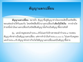 สัญญาแลกเปลี่ยน
สัญญาแลกเปลี่ยน หมายถึง สัญญาซึ่งคู่สัญญาต่างโอนกรรมสิทธิ์ในทรัพย์สิน
าองแต่ละฝ่ายให้กันและกัน โดยทรัพย์สินที่นามาแลกเปลี่ยนกันต้องไม่ใช่เงิน หากฝ่ายใด
ฝ่ายหนึ่งนาเงินมาแลกเปลี่ยนกับทรัพย์สินสัญญานั้นก็จะเป็นสัญญาซื้อาายทันที
Ex แดงนาหมูาองตนจานวน ๑ ตัวไปแลกกับา้าวสาราองดาจานวน ๔ กระสอบ
สัญญาดังกล่าวเป็นสัญญาแลกเปลี่ยน แต่หากดานาเงินจานวน ๓,๐๐๐ บ. ไปแลกกับหมูาอง
แดงจานวน ๑ ตัว สัญญาดังกล่าวก็จะไม่ใช่สัญญาแลกเปลี่ยนแต่เป็นสัญญาซื้อาาย
 