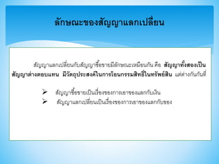 ลักษณะของสัญญาแลกเปลี่ยน
สัญญาแลกเปลี่ยนกับสัญญาซื้อาายมีลักษณะเหมือนกัน คือ สัญญาทั้งสองเป็น
สัญญาต่างตอบแทน มีวัตถุประสงค์ในการโอนกรรมสิทธิ์ในทรัพย์สิน แต่ต่างกันกันที่
 สัญญาซื้อาายเป็นเรื่องาองการเอาาองแลกกับเงิน
 สัญญาแลกเปลี่ยนเป็นเรื่องาองการเอาาองแลกกับาอง
 