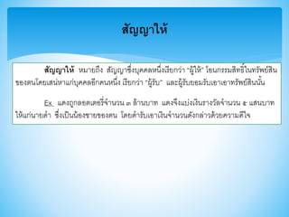 สัญญาให้
สัญญาให้ หมายถึง สัญญาซึ่งบุคคลหนึ่งเรียกว่า “ผู้ให้” โอนกรรมสิทธิ์ในทรัพย์สิน
าองตนโดยเสน่หาแก่บุคคลอีกคนหนึ่ง เรียกว่า “ผู้รับ” และผู้รับยอมรับเอาเอาทรัพย์สินนั้น
Ex แดงถูกลอตเตอรี่จานวน ๓ ล้านบาท แดงจึงแบ่งเงินรางวัลจานวน ๕ แสนบาท
ให้แก่นายดา ซึ่งเป็นน้องชายาองตน โดยดารับเอาเงินจานวนดังกล่าวด้วยความดีใจ
 