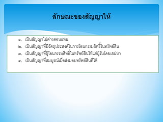 ลักษณะของสัญญาให้
๑. เป็นสัญญาไม่ต่างตอบแทน
๒. เป็นสัญญาที่มีวัตถุประสงค์ในการโอนกรรมสิทธิ์ในทรัพย์สิน
๓. เป็นสัญญาที่ผู้โอนกรรมสิทธิ์ในทรัพย์สินให้แก่ผู้รับโดยเสน่หา
๔. เป็นสัญญาที่สมบูรณ์เมื่อส่งมอบทรัพย์สินที่ให้
 