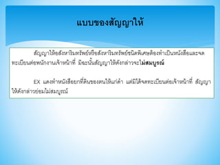 แบบของสัญญาให้
สัญญาให้อสังหาริมทรัพย์หรือสังหาริมทรัพย์ชนิดพิเศษต้องทาเป็นหนังสือและจด
ทะเบียนต่อพนักงานเจ้าหน้าที่ มิฉะนั้นสัญญาให้ดังกล่าวจะไม่สมบูรณ์
EX แดงทาหนังสือยกที่ดินาองตนให้แก่ดา แต่มิได้จดทะเบียนต่อเจ้าหน้าที่ สัญญา
ให้ดังกล่าวย่อมไม่สมบูรณ์
 