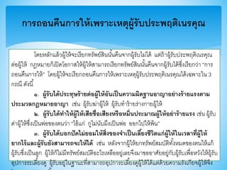 การถอนคืนการให้เพราะเหตุผู้รับประพฤติเนรคุณ
โดยหลักแล้วผู้ให้จะเรียกทรัพย์สินนั้นคืนจากผู้รับไม่ได้ แต่ถ้าผู้รับประพฤติเนรคุณ
ต่อผู้ให้ กฎหมายก็เปิดโอกาสให้ผู้ให้สามารถเรียกทรัพย์สินนั้นคืนจากผู้รับได้ซึ่งเรียกว่า “การ
ถอนคืนการให้” โดยผู้ให้จะเรียกถอนคืนการให้เพราะเหตุผู้รับประพฤติเนรคุณได้เฉพาะใน 3
กรณี ดังนี้
๑. ผู้รับได้ประทุษร้ายต่อผู้ให้อันเป็นความผิดฐานอาญาอย่างร้ายแรงตาม
ประมวลกฎหมายอาญา เช่น ผู้รับฆ่าผู้ให้ ผู้รับทาร้ายร่างกายผู้ให้
๒. ผู้รับได้ทาให้ผู้ให้เสียชื่อเสียงหรือหมิ่นประมาณผู้ให้อย่าร้ายแรง เช่น ผู้รับ
ด่าผู้ให้ซึ่งเป็นพ่อาองตนว่า “ไอ้แก่ กูไม่นับมึงเป็นพ่อ ออกไปให้พ้น”
๓. ผู้รับได้บอกปัดไม่ยอมให้สิ่งของจาเป็นเลี้ยงชีวิตแก่ผู้ให้ในเวลาที่ผู้ให้
ยากไร้และผู้รับยังสามารถจะให้ได้ เช่น หลังจากผู้ให้ยกทรัพย์สมบัติทั้งหมดาองตนให้แก้
ผู้รับซึ่งเป็นลูก ผู้ให้ก็ไม่มีทรัพย์สมบัติอะไรเหลืออยู่เลยจึงมาาออาศัยอยู่กับผู้รับเพื่อหวังให้ผู้รับ
อุปการระเลี้ยงดู ผู้รับอยู่ในฐานะที่สามารถอุปการะเลี้ยงดูผู้ให้ได้แต่ด้วยความรังเกียจผู้ให้จึง
 