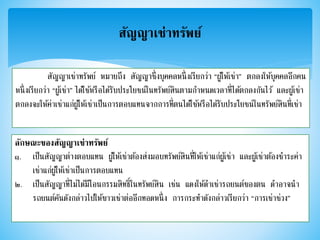 สัญญาเช่าทรัพย์
สัญญาเช่าทรัพย์ หมายถึง สัญญาซึ่งบุคคลหนึ่งเรียกว่า “ผู้ให้เช่า” ตกลงให้บุคคลอีกคน
หนึ่งเรียกว่า “ผู้เช่า” ได้ใช้หรือได้รับประโยชน์ในทรัพย์สินตามกาหนดเวลาที่ได้ตกลงกันไว้ และผู้เช่า
ตกลงจะให้ค่าเช่าแก่ผู้ให้เช่าเป็นการตอบแทนจากการที่ตนได้ใช้หรือได้รับประโยชน์ในทรัพย์สินที่เช่า
ลักษณะของสัญญาเช่าทรัพย์
๑. เป็นสัญญาต่างตอบแทน ผู้ให้เช่าต้องส่งมอบทรัพย์สินที่ให้เช่าแก่ผู้เช่า และผู้เช่าต้องชาระค่า
เช่าแก่ผู้ให้เช่าเป็นการตอบแทน
๒. เป็นสัญญาที่ไม่ได้มีโอนกรรมสิทธิ์ในทรัพย์สิน เช่น แดงให้ดาเช่ารถยนต์ของตน ดาอาจนา
รถยนต์คันดังกล่าวไปให้ขาวเช่าต่ออีกทอดหนึ่ง การกระทาดังกล่าวเรียกว่า “การเช่าช่วง”
 