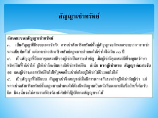สัญญาเช่าทรัพย์
ลักษณะของสัญญาเช่าทรัพย์
๓. เป็นสัญญาที่มีระยะเวลาจากัด การเช่าสังหาริมทรัพย์นั้นคู่สัญญาจะกาหนดระยะเวลาการเช่า
นานเพียงใดก็ได้ แต่การเช่าอสังหาริมทรัพย์กฎหมายกาหนดให้เช่าได้ไม่เกิน ๓๐ ปี
๔. เป็นสัญญาที่ถือเอาคุณสมบัติของผู้เช่าเป็นสาระสาคัญ เมื่อผู้เช่ามีคุณสมบัติที่จะดูแลรักษา
ทรัพย์สินที่ให้เช่าได้ ผู้ให้เช่าก็จะยินยอมให้เช่าทรัพย์สิน ดังนั้น หากผู้เช่าตาย สัญญาย่อมระงับ
ลง และผู้เช่าจะเอาทรัพย์สินไปให้บุคคลอื่นเช่าต่อโดยผู้ให้เช่าไม่ยินยอมไม่ได้
๕. เป็นสัญญาที่ไม่มีแบบ สัญญาเช่าจึงสมบูรณ์เมื่อมีการตกลงกันระหว่างผู้ให้เช่ากับผู้เช่า แต่
หากเช่าอสังหาริมทรัพย์นั้นกฎหมายกาหนดให้ต้องมีหลักฐานเป็นหนังสือลงลายมือชื่อฝ่ายที่ต้องรับ
ผิด มิฉะนั้นจะไม่สามารถฟ้ องร้องบังคับให้ปฏิบัติตามสัญญาเช่าได้
 