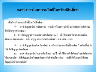 ผลของการโอนกรรมสิทธิ์ในทรัพย์สินที่เช่า
เมื่อมีการโอนกรรมสิทธิ์ในทรัพย์สินที่เช่า
กรณีสัญญาเช่าสังหาริมทรัพย์ หากมีการโอนกรรมสิทธิ์ในสังหาริมทรัพย์ที่เช่าจะ
ทาให้สัญญาเช่าระงับลง
Ex ขาวทาสัญญาเช่ารถยนต์จากดาเป็นเวลา ๒ ปี หนึ่งปีต่อมาดาได้ขายรถยนต์คน
ดังกล่าวให้แก่นายเขียว ดังนี้ สัญญาเช่ารถยนต์ระหว่างขาวกับดาย่อมระงับลง
กรณีสัญญาเช่าอสังหาริมทรัพย์ หากมีการโอนกรรมสิทธิ์ในอสังหาริมทรัพย์ที่เช่าก็
ไม่ทาให้สัญญาเช่าระงับลง
Ex ขาวทาสัญญาเช่าบ้านจากดาเป็นเวลา ๒ ปี หนึ่งปีต่อมาดาได้ขายบ้านหลังดังกล่าว
ให้แก่นายเขียว ดังนี้สัญญาเช่าบ้านระหว่างขาวกับดาย่อมไม่ระงับลง กรณีนี้สิทธิและหน้าที่ตาม
สัญญาเช่าก็จะตกแก่เขียว
 