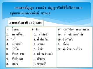 เอกเทศสัญญา หมายถึง สัญญาชนิดที่มีชื่อซึ่งประมวล
กฎหมายแพ่งและพาณิชย์ บรรพ 3
เอกเทศสัญญามี 22ประเภท
1. ซื้อขาย
2. แลกเปลี่ยน
3. ให้
4. เช่าทรัพย์
5. เช่าซื้อ
6. จ้างแรงงาน
7. จ้างทาของ
8. รับขน
9. ยืม
10. ฝากทรัพย์
11. ค้าประกัน
12. จานอง
13. จานา
14. เก็บของในคลัง
15. ตัวแทน
16. นายหน้า
17. ประนีประนอมยอมความ
18. การพนันและขันต่อ
20. ประกันภัย
21. ตั๋วเงิน
22. หุ้นส่วนและบริษัท
 