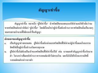 สัญญาเช่าซื้อ
สัญญาเช่าซื้อ หมายถึง “ผู้ให้เช่าซื้อ” นาทรัพย์สินของตนออกให้เช่าและให้คามั่นว่าจะ
ขายทรัพย์สินดังกล่าวให้แก่ “ผู้เช่าซื้อ” โดยมีเงื่อนไขว่าผู้เช่าซื้อต้องชาระราคาทรัพย์สินนั้นเป็นงวดๆ
จนครบตามจานวนที่ได้ตกลงไว้ในสัญญา
ลักษณะของสัญญาเช่าซื้อ
๑. เป็นสัญญาต่างตอบแทน ผู้ให้เช่าซื้อต้องส่งมอบทรัพย์สินที่ให้เช่าแก่ผู้เช่าซื้อและโอนกรรม
สิทธ์ให้เมื่อผู้เช่าซื้อชาระเงินครบทุกงวด
๒. ผู้ให้เช่าซื้อไม่ต้องเป็นเจ้าของทรัพย์สินที่ให้เช่าซื้อก็ได้ เช่น นายแดงทาสัญญาเช่าซื้อกับนาย
ดา ในระหว่างที่แดงยังชาระราคารถยนต์แก่ดาไม่ครบถ้วน แดงจึงไม่ได้รับโอนกรรมสิทธิ์
รถยนต์คนดังกล่าวจากดา
 