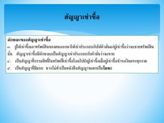 สัญญาเช่าซื้อ
ลักษณะของสัญญาเช่าซื้อ
๓. ผู้ให้เช่าซื้อเอาทรัพย์สินของตนออกมาให้เช่าประกอบกับให้คามั่นแก่ผู้เช่าซื้อว่าจะขายทรัพย์สิน
นั้น สัญญาเช่าซื้อมีลักษณะเป็นสัญญาเช่าประกอบกับคามั่นว่าจะขาย
๔. เป็นสัญญาที่กรรมสิทธิ์ในทรัพย์ที่เช่าซื้อโอนไปยังผู้เช่าซื้อเมื่อผู้เช่าซื้อชาระเงินครบทุกงวด
๕. เป็นสัญญาที่มีแบบ หากไม่ทาเป็นหนังสือสัญญาจะตกเป็นโมฆะ
 