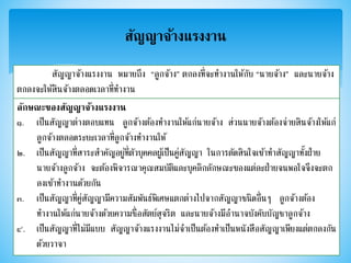 สัญญาจ้างแรงงาน
สัญญาจ้างแรงงาน หมายถึง “ลูกจ้าง” ตกลงที่จะทางานให้กับ “นายจ้าง” และนายจ้าง
ตกลงจะให้สินจ้างตลอดเวลาที่ทางาน
ลักษณะของสัญญาจ้างแรงงาน
๑. เป็นสัญญาต่างตอบแทน ลูกจ้างต้องทางานให้แก่นายจ้าง ส่วนนายจ้างต้องจ่ายสินจ้างให้แก่
ลูกจ้างตลอดระยะเวลาที่ลูกจ้างทางานให้
๒. เป็นสัญญาที่สาระสาคัญอยู่ที่ตัวบุคคลผู้เป็นคู่สัญญา ในการตัดสินใจเข้าทาสัญญาทั้งฝ่าย
นายจ้างลูกจ้าง จะต้องพิจารณาคุณสมบัติและบุคลิกลักษณะของแต่ละฝ่ายจนพอใจจึงจะตก
ลงเข้าทางานด้วยกัน
๓. เป็นสัญญาที่คู่สัญญามีความสัมพันธ์พิเศษแตกต่างไปจากสัญญาชนิดอื่นๆ ลูกจ้างต้อง
ทางานให้แก่นายจ้างด้วยความซื่อสัตย์สุจริต และนายจ้างมีอานาจบังคับบัญชาลูกจ้าง
๔. เป็นสัญญาที่ไม่มีแบบ สัญญาจ้างแรงงานไม่จาเป็นต้องทาเป็นหนังสือสัญญาเพียงแต่ตกลงกัน
ด้วยวาจา
 