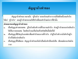 สัญญาจ้างทาของ
สัญญาจ้างทาของ หมายถึง “ผู้รับจ้าง” ตกลงรับจะทาการงานสิ่งใดสิ่งหนึ่งจนสาเร็จ
ให้แก่ “ผู้ว่าจ้าง” และผู้ว่าจ้างตกลงจะให้สิจ้างเพื่อผลสาเร็จแห่งการที่ทานั้น
ลักษณะของสัญญาจ้างทาของ
๑. เป็นสัญญาต่างตอบแทน ผู้รับจ้างต้องทางานที่รับมาจนสาเร็จ ส่วนผู้ว่าจ้างตกลงจ่ายสินจ้าง
ให้เป็นการตอบแทน โดยสินจ้างจะเป็นเงินหรือทรัพย์สินอื่นใดก็ได้
๒. เป็นสัญญาที่มีวัตถุประสงค์ตรงที่ผลสาเร็จของงานที่ว่าจ้าง ถ้าผู้รับจ้างทางานไม่สาเร็จผู้ว่า
จ้างก็ไม่ต้องจ่ายสินจ้าง
๓. เป็นสัญญาที่ไม่มีแบบ สัญญาจ้างทาของไม่จาเป็นต้องทาเป็นหนังสือ เพียงแต่ตกลงกันด้วย
วาจา
 