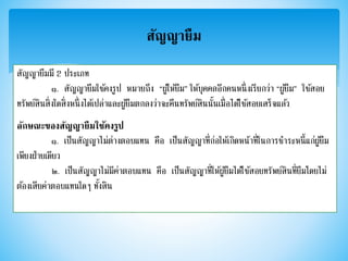 สัญญายืม
สัญญายืมมี 2 ประเภท
๑. สัญญายืมใช้คงรูป หมายถึง “ผู้ให้ยืม” ให้บุคคลอีกคนหนึ่งเรียกว่า “ผู้ยืม” ใช้สอย
ทรัพย์สินสิ่งใดสิ่งหนึ่งได้เปล่าและผู้ยืมตกลงว่าจะคืนทรัพย์สินนั้นเมื่อได้ใช้สอยเสร็จแล้ว
ลักษณะของสัญญายืมใช้คงรูป
๑. เป็นสัญญาไม่ต่างตอบแทน คือ เป็นสัญญาที่ก่อให้เกิดหน้าที่ในการชาระหนี้แก่ผู้ยืม
เพียงฝ่ายเดียว
๒. เป็นสัญญาไม่มีค่าตอบแทน คือ เป็นสัญญาที่ให้ผู้ยืมได้ใช้สอยทรัพย์สินที่ยืมโดยไม่
ต้องเสียค่าตอบแทนใดๆ ทั้งสิน
 