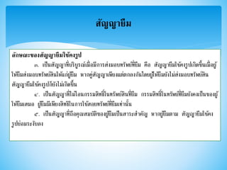 สัญญายืม
ลักษณะของสัญญายืมใช้คงรูป
๓. เป็นสัญญาที่บริบูรณ์เมื่อมีการส่งมอบทรัพย์ที่ยืม คือ สัญญายืมใช้คงรูปเกิดขึ้นเมื่อผู้
ให้ยืมส่งมอบทรัพย์สินให้แก่ผู้ยืม หากคู่สัญญาเพียงแต่ตกลงกันโดยผู้ให้ยืมยังไม่ส่งมอบทรัพย์สิน
สัญญายืมใช้คงรูปก็ยังไม่เกิดขึ้น
๔. เป็นสัญญาที่ไม่โอนกรรมสิทธิ์ในทรัพย์สินที่ยืม กรรมสิทธิ์ในทรัพย์ที่ยืมยังคงเป็นของผู้
ให้ยืมเสมอ ผู้ยืมมีเพียงสิทธิในการใช้สอยทรัพย์ที่ยืมเท่านั้น
๕. เป็นสัญญาที่ถือคุณสมบัติของผู้ยืมเป็นสาระสาคัญ หากผู้ยืมตาม สัญญายืมใช้คง
รูปย่อมระงับลง
 