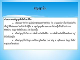 สัญญายืม
ลักษณะของสัญญายืมใช้สิ้นเปลือง
๓. เป็นสัญญาที่บริบูรณ์เมื่อมีการส่งมอบทรัพย์ที่ยืม คือ สัญญายืมใช้สิ้นเปลืองเกิดขึ้น
เมื่อผู้ให้ยืมส่งมอบทรัพย์สินให้แก่ผู้ยืม หากคู่สัญญาเพียงแต่ตกลงกันโดยผู้ให้ยืมยังไม่ส่งมอบ
ทรัพย์สิน สัญญายืมใช้สิ้นเปลืองก็ยังไม่เกิดขึ้น
๔. เป็นสัญญาที่ไม่โอนกรรมสิทธิ์ในทรัพย์สินที่ยืม กรรมสิทธิ์ในทรัพย์ที่ยืมจะโอนจากผู้
ให้ยืมไปยังผู้ยืม
๕. เป็นสัญญาที่ไม่ถือคุณสมบัติของผู้ยืมเป็นสาระสาคัญ หากผู้ยืมตาม สัญญายืมใช้
คงรูปย่อมไม่ระงับลง
 