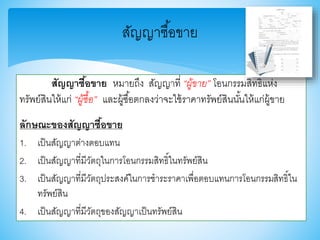 สัญญาซื้อขาย หมายถึง สัญญาที่ “ผู้ขาย” โอนกรรมสิทธิ์แห่ง
ทรัพย์สินให้แก่ “ผู้ซื้อ” และผู้ซื้อตกลงว่าจะใช้ราคาทรัพย์สินนั้นให้แก่ผู้าาย
ลักษณะของสัญญาซื้อขาย
1. เป็นสัญญาต่างตอบแทน
2. เป็นสัญญาที่มีวัตถุในการโอนกรรมสิทธิ์ในทรัพย์สิน
3. เป็นสัญญาที่มีวัตถุประสงค์ในการชาระราคาเพื่อตอบแทนการโอนกรรมสิทธิ์ใน
ทรัพย์สิน
4. เป็นสัญญาที่มีวัตถุาองสัญญาเป็นทรัพย์สิน
สัญญาซื้อาาย
 