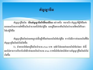 สัญญายืม
สัญญากู้ยืมเงิน เป็ นสัญญายืมใช้สิ้นเปลือง อย่างหนึ่ง หมายถึง สัญญาที่ผู้ให้ยืมส่ง
มอบและโอนกรรมสิทธิ์ในเงินจานวนหนึ่งให้แก่ผู้ยืม และผู้ยืมตกลงคืนเงินในจานวนที่ตนได้รับมา
ให้แก่ผู้ให้ยืม
สัญญากู้ยืมเงินย่อมสมบูรณ์เมื่อผู้ให้ยืมส่งมอบเงินให้แก่ผู้ยืม หากไม่มีการส่งมอบเงินที่ยืม
สัญญากูยืมเงินยังไม่เกิดขึ้น
Ex ดาตกลงให้แดงกู้ยืมเงินจานวน ๕๐๐ บาท แต่ดาไม่ยอมส่งมอบเงินให้แก่แดง ดังนี้
แดงไม่สามารถเรียกร้องให้ดาส่งมอบเงินจานวน ๕๐๐ บาทนั้นให้แก่ตนได้เพราะสัญญากู้ยืมเงินยังไม่
เกิดขึ้น
 