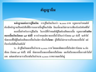 สัญญายืม
หลักฐานแห่งการกู้ยืมเงิน การกู้ยืมเงินเกินกว่า ๒,๐๐๐ บาท กฎหมายกาหนดให้
ต้องมีหลักฐานเป็นหนังสือที่มีการลงลายชื่อผู้ที่จะรับผิด มิฉะนั้นจะไม่สามารถฟ้ องร้องบังคับคดีได้
ดอกเบี้ยสาหรับการกู้ยืมเงิน ในกรณีที่กาหนดให้ผู้ยืมต้องเสียดอกเบี้ย กฎหมายห้ามคิด
ดอกเบี้ยเกินร้อยละ ๑๕ ต่อปี หากกาหนดอัตราดอกเบี้ยไว้เกินกว่าร้อยละ ๑๕ ต่อปี จะทาให้
ข้อตกลงที่ให้ผู้ยืมต้องเสียดอกเบี้ยเกินอัตรานั้นเป็นโมฆะ ผู้ให้ยืมไม่สามารถเรียกดอกเบี้ยได้ แต่
เรียกร้องให้คืนเงินต้นได้
Ex ดากู้ยืมเงินแดงเป็นจานวน ๑,๐๐๐ บาท โดยแดงคิดดอกเบี้ยในอัตราร้อยละ ๒ ต่อ
เดือน (ร้อยละ ๑๕ ต่อปี) ดังนี้ ข้อตกลงเรื่องดอกเบี้ยตกเป็นโมฆะ แดงจึงเรียกดอกเบี้ยจากดาไม่ได้
เลย แต่แดงยังสามารถเรียกต้นเงินจานวน ๑,๐๐๐ บาทจากแดงได้อยู่
 