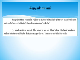 สัญญาฝากทรัพย์
สัญญาฝากทรัพย์ หมายถึง “ผู้ฝาก” ส่งมอบทรัพย์สินให้แก่ “ผู้รับฝาก” และผู้รับฝากตก
ลงว่าจะเก็บรักษาทรัพย์สินนั้นไว้ในอารักขาแห่งตนแล้วจะคืนให้
Ex แดงขับรถจักรยานยนต์ไปเที่ยวงานกาชาดประจาปีในตัวเมือง เมื่อถึงหน้างานจึงตก
ลงฝากรถคันดังกล่าวไว้กับดา ซึ่งรับฝากรถอยู่หน้างาน โดยแดงจะมารับคืนเมื่องานเลิก
 