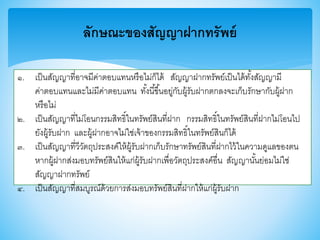 ลักษณะของสัญญาฝากทรัพย์
๑. เป็นสัญญาที่อาจมีค่าตอบแทนหรือไม่ก็ได้ สัญญาฝากทรัพย์เป็นได้ทั้งสัญญามี
ค่าตอบแทนและไม่มีค่าตอบแทน ทั้งนี้าึ้นอยู่กับผู้รับฝากตกลงจะเก็บรักษากับผู้ฝาก
หรือไม่
๒. เป็นสัญญาที่ไม่โอนกรรมสิทธิ์ในทรัพย์สินที่ฝาก กรรมสิทธิ์ในทรัพย์สินที่ฝากไม่โอนไป
ยังผู้รับฝาก และผู้ฝากอาจไม่ใช่เจ้าาองกรรมสิทธิ์ในทรัพย์สินก็ได้
๓. เป็นสัญญาที่วีวัตถุประสงค์ให้ผู้รับฝากเก็บรักษาทรัพย์สินที่ฝากไว้ในความดูแลาองตน
หากผู้ฝากส่งมอบทรัพย์สินให้แก่ผู้รับฝากเพื่อวัตถุประสงค์อื่น สัญญานั้นย่อมไม่ใช่
สัญญาฝากทรัพย์
๔. เป็นสัญญาที่สมบูรณ์ด้วยการส่งมอบทรัพย์สินที่ฝากให้แก่ผู้รับฝาก
 