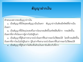 สัญญาฝากเงิน
ลักษณะเฉพาะาองสัญญาฝากเงิน
๑. เป็นสัญญาที่มีวัตถุาองสัญญาเป็นเงินตรา สัญญาฝากเงินต้องมีทรัพย์ที่ฝากเป็น
เงินตรา
๒. เป็นสัญญาที่มีวัตถุประสงค์ในการโอนกรรมสิทธิ์ในทรัพย์สินที่ฝาก กรรมสิทธิ์ใน
เงินตราที่ฝากจึงโอนจากผู้ฝากไปยังผู้รับฝา
๓. เป็นสัญญาที่ผู้รับฝากสามารถนาเงินตราที่รับฝากออกไปใช้สอยได้ โดยที่กรรมสิทธิ์ใน
เงินตราที่ฝากโอนไปยังผู้รับฝาก ผู้รับฝากจึงสามารถนาเงินตราที่รับฝากออกไปใช้สอยได้
๔. เป็นสัญญาที่ผู้รับฝากไม่ต้องคืนด้วยเงินตราอันเดียวกับที่ฝาก
 