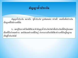 สัญญาค้าประกัน
สัญญาค้าประกัน หมายถึง “ผู้ค้าประกัน” ผูกพันตนต่อ “เจ้าหนี้” คนหนึ่งเพื่อชาระใน
เมื่อลูกหนี้ไม่ชาระหนี้นั้น
Ex แดงกู้เงินจากดาโดยมีเขียวมาทาสัญญาค้าประกันกับดาเพื่อประกันหนี้เงินกู้ของแดง
เมื่อหนี้ถึงกาหนดชาระ แดงไม่ยอมชาระหนี้เงินกู้ ดาสามารถเรียกให้เขียวชาระหนี้เงินกู้ในฐานะ
เป็นผู้ค้าประกันได้
 