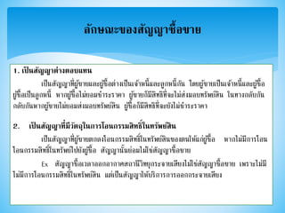 1. เป็ นสัญญาต่างตอบแทน
เป็นสัญญาที่ผู้ขายและผู้ซื้อต่างเป็นเจ้าหนี้และลูกหนี้กัน โดยผู้ขายเป็นเจ้าหนี้และผู้ซื้อ
ผู้ซื้อเป็นลูกหนี้ หากผู้ซื้อไม่ยอมชาระราคา ผู้ขายก็มีสิทธิที่จะไม่ส่งมอบทรัพย์สิน ในทางกลับกัน
กลับกันหากผู้ขายไม่ยอมส่งมอบทรัพย์สิน ผู้ซื้อก็มีสิทธิที่จะยังไม่ชาระราคา
2. เป็ นสัญญาที่มีวัตถุในการโอนกรรมสิทธิ์ในทรัพย์สิน
เป็นสัญญาที่ผู้ขายตกลงโอนกรรมสิทธิ์ในทรัพย์สินของตนให้แก่ผู้ซื้อ หากไม่มีการโอน
โอนกรรมสิทธิ์ในทรัพย์ไปยังผู้ซื้อ สัญญานั้นย่อมไม่ใช่สัญญาซื้อขาย
Ex สัญญาซื้อเวลาออกอากาศสถานีวิทยุกระจายเสียงไม่ใช่สัญญาซื้อขาย เพราะไม่มี
ไม่มีการโอนกรรมสิทธิ์ในทรัพย์สิน แต่เป็นสัญญาให้บริการการออกกระจายเสียง
ลักษณะของสัญญาซื้อขาย
 