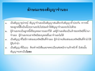 ลักษณะของสัญญาจานอง
๑. เป็นสัญญาอุปกรณ์ สัญญาจานองเป็นสัญญาเช่นเดียวกับสัญญาค้าประกัน หากหนี้
าองลูกหนี้ซึ่งเป็นนี้ประธานระงับไปย่อมทาให้สัญญาจานองระงับไปด้วย
๒. ผู้จานองจะเป็นลูกหนี้หรือบุคคลภายนอกก็ได้ แต่ผู้จานองต้องเป็นเจ้าาองทรัพย์ที่นามา
จานอง ผู้จานองจะเอาทรัพย์าองบุคคลอื่นมาจานองไม่ได้
๓. เป็นสัญญาที่ไม่มีการส่งมอบทรัพย์สินที่จานอง ผู้จานาจะต้องส่งมอบทรัพย์สินที่จานาให้
ผู้รับจานา
๔. เป็นสัญญาที่มีแบบ ต้องทาหนังสือและจดทะเบียนต่อพนักงานเจ้าหน้าที่ มิเช่นนั้น
สัญญาจะตกเป็นโมฆะ
 