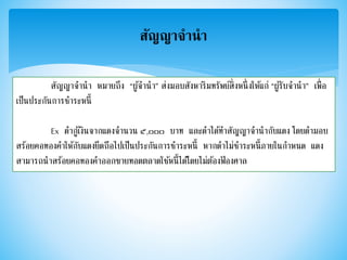 สัญญาจานา
สัญญาจานา หมายถึง “ผู้จานา” ส่งมอบสังหาริมทรัพย์สิ่งหนึ่งให้แก่ “ผู้รับจานา” เพื่อ
เป็นประกันการชาระหนี้
Ex ดากู้เงินจากแดงจานวน ๕,๐๐๐ บาท และดาได้ทาสัญญาจานากับแดง โดยดามอบ
สร้อยคอทองคาให้กับแดงยึดถือไปเป็นประกันการชาระหนี้ หากดาไม่ชาระหนี้ภายในกาหนด แดง
สามารถนาสร้อยคอทองคาออกขายทอดตลาดใช้หนี้ได้โดยไม่ต้องฟ้ องศาล
 
