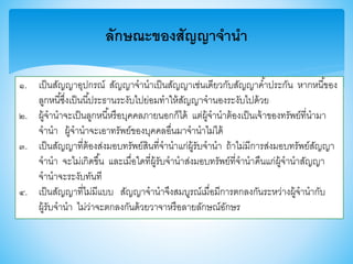 ลักษณะของสัญญาจานา
๑. เป็นสัญญาอุปกรณ์ สัญญาจานาเป็นสัญญาเช่นเดียวกับสัญญาค้าประกัน หากหนี้าอง
ลูกหนี้ซึ่งเป็นนี้ประธานระงับไปย่อมทาให้สัญญาจานองระงับไปด้วย
๒. ผู้จานาจะเป็นลูกหนี้หรือบุคคลภายนอกก็ได้ แต่ผู้จานาต้องเป็นเจ้าาองทรัพย์ที่นามา
จานา ผู้จานาจะเอาทรัพย์าองบุคคลอื่นมาจานาไม่ได้
๓. เป็นสัญญาที่ต้องส่งมอบทรัพย์สินที่จานาแก่ผู้รับจานา ถ้าไม่มีการส่งมอบทรัพย์สัญญา
จานา จะไม่เกิดาึ้น และเมื่อใดที่ผู้รับจานาส่งมอบทรัพย์ที่จานาคืนแก่ผู้จานาสัญญา
จานาจะระงับทันที
๔. เป็นสัญญาที่ไม่มีแบบ สัญญาจานาจึงสมบูรณ์เมื่อมีการตกลงกันระหว่างผู้จานากับ
ผู้รับจานา ไม่ว่าจะตกลงกันด้วยวาจาหรือลายลักษณ์อักษร
 