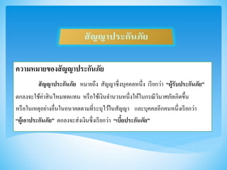 ความหมายของสัญญาประกันภัย
สัญญาประกันภัย หมายถึง สัญญาซึ่งบุคคลหนึ่ง เรียกว่า “ผู้รับประกันภัย”
ตกลงจะใช้ค่าสินไหมทดแทน หรือใช้เงินจานวนหนึ่งให้ในกรณีวินาศภัยเกิดขึ้น
หรือในเหตุอย่างอื่นในอนาคตตามที่ระบุไว้ในสัญญา และบุคคลอีกคนหนึ่งเรียกว่า
“ผู้เอาประกันภัย” ตกลงจะส่งเงินซึ่งเรียกว่า “เบี้ยประกันภัย”
 