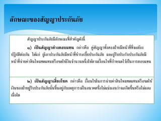 ลักษณะของสัญญาประกันภัย
สัญญาประกันภัยมีลักษณะที่สาคัญดังนี้
๑) เป็ นสัญญาต่างตอบแทน กล่าวคือ คู่สัญญาทั้งสองฝ่ายมีหน้าที่ที่จะต้อง
ปฏิบัติต่อกัน ได้แก่ ผู้เอาประกันภัยมีหน้าที่ชาระเบี้ยประกันภัย และผู้รับประรับประกันภัยมี
หน้าที่จ่ายค่าสินไหมทดแทนหรือชดใช้เงินจานวนหนึ่งให้ตามเงื่อนไขที่กาหนดไว้เป็นการตอบแทน
๒) เป็ นสัญญาเสี่ยงโชค กล่าวคือ เงื่อนไขในการจ่ายค่าสินไหมทดแทนหรือชดใช้
เงินของฝ่ายผู้รับประกันภัยนั้นขึ้นอยู่กับเหตุการณ์ในอนาคตซึ่งไม่แน่นอนว่าจะเกิดขึ้นหรือไม่และ
เมื่อใด
 