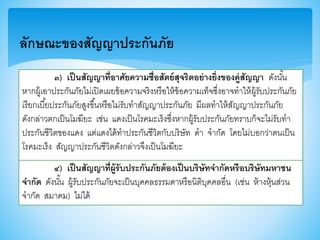 ๓) เป็นสัญญาที่อาศัยความซื่อสัตย์สุจริตอย่างยิ่งของคู่สัญญา ดังนั้น
หากผู้เอาประกันภัยไม่เปิดเผยา้อความจริงหรือให้า้อความเท็จซึ่งอาจทาให้ผู้รับประกันภัย
เรียกเบี้ยประกันภัยสูงาึ้นหรือไม่รับทาสัญญาประกันภัย มีผลทาให้สัญญาประกันภัย
ดังกล่าวตกเป็นโมฆียะ เช่น แดงเป็นโรคมะเร็งซึ่งหากผู้รับประกันภัยทราบก็จะไม่รับทา
ประกันชีวิตาองแดง แต่แดงได้ทาประกันชีวิตกับบริษัท ดา จากัด โดยไม่บอกว่าตนเป็น
โรคมะเร็ง สัญญาประกันชีวิตดังกล่าวจึงเป็นโมฆียะ
ลักษณะของสัญญาประกันภัย
๔) เป็นสัญญาที่ผู้รับประกันภัยต้องเป็นบริษัทจากัดหรือบริษัทมหาชน
จากัด ดังนั้น ผู้รับประกันภัยจะเป็นบุคคลธรรมดาหรือนิติบุคคลอื่น (เช่น ห้างหุ้นส่วน
จากัด สมาคม) ไม่ได้
 